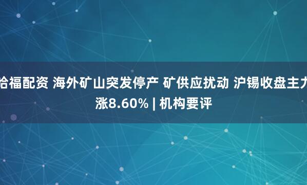 哈福配资 海外矿山突发停产 矿供应扰动 沪锡收盘主力涨8.60% | 机构要评