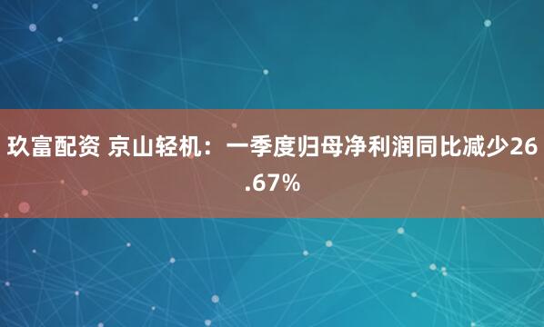 玖富配资 京山轻机：一季度归母净利润同比减少26.67%