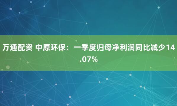 万通配资 中原环保：一季度归母净利润同比减少14.07%