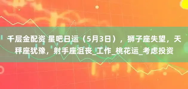 千层金配资 星吧日运（5月3日），狮子座失望，天秤座犹豫，射手座沮丧_工作_桃花运_考虑投资