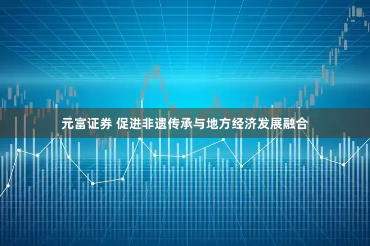 元富证券 促进非遗传承与地方经济发展融合