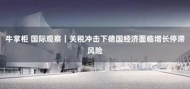 牛掌柜 国际观察｜关税冲击下德国经济面临增长停滞风险