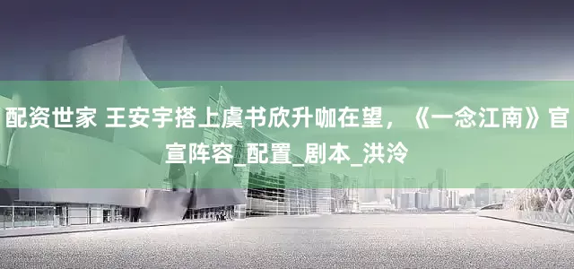 配资世家 王安宇搭上虞书欣升咖在望，《一念江南》官宣阵容_配置_剧本_洪泠