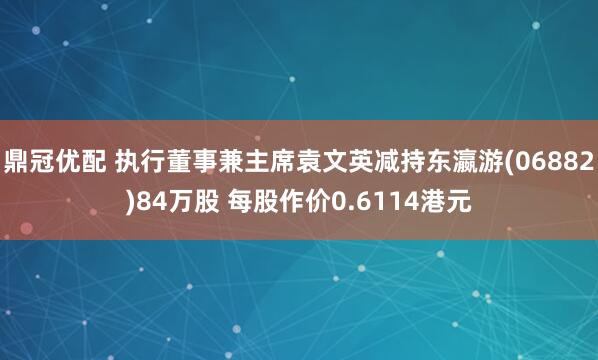 鼎冠优配 执行董事兼主席袁文英减持东瀛游(06882)84万股 每股作价0.6114港元