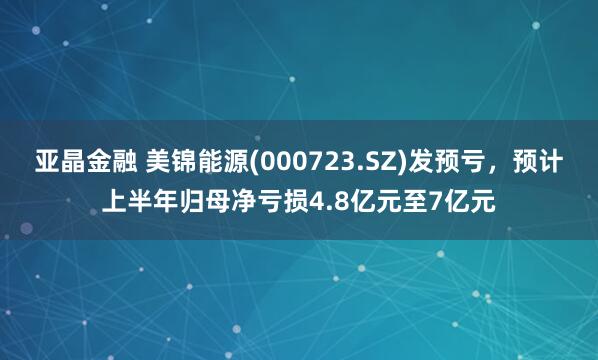 亚晶金融 美锦能源(000723.SZ)发预亏，预计上半年归母净亏损4.8亿元至7亿元
