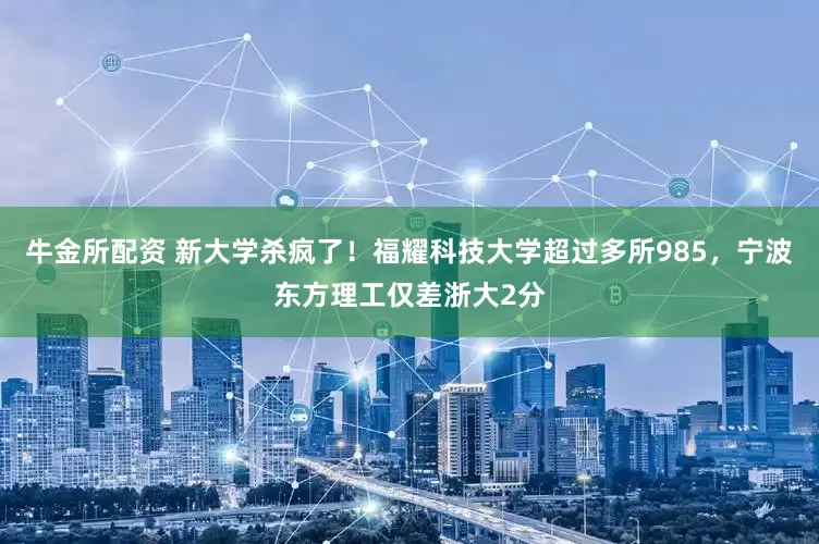 牛金所配资 新大学杀疯了！福耀科技大学超过多所985，宁波东方理工仅差浙大2分
