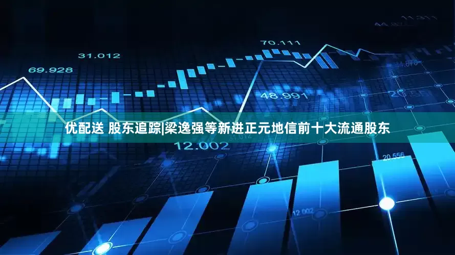 优配送 股东追踪|梁逸强等新进正元地信前十大流通股东