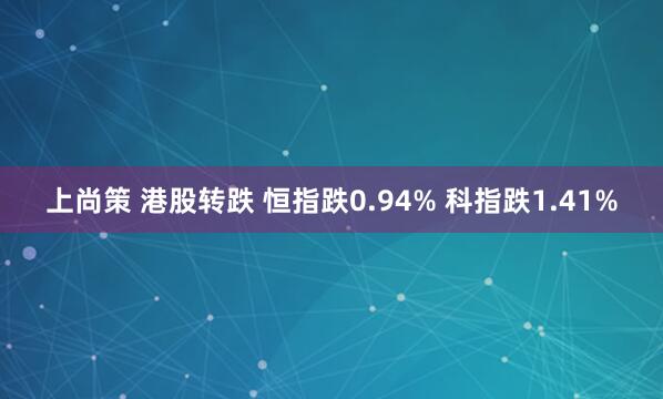 上尚策 港股转跌 恒指跌0.94% 科指跌1.41%