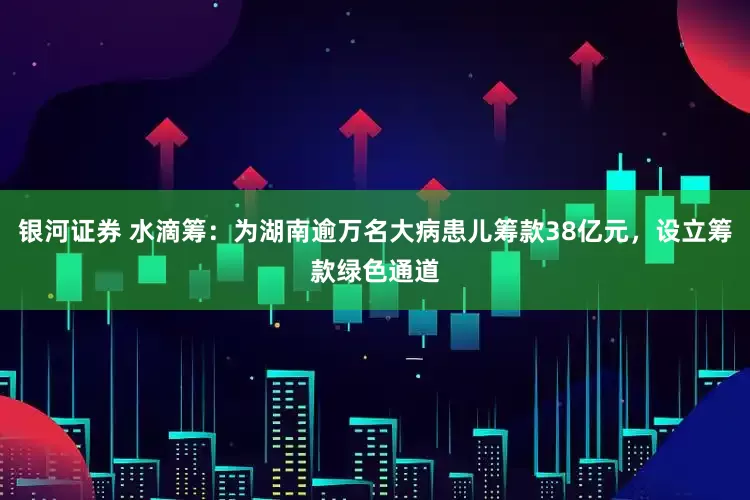 银河证券 水滴筹：为湖南逾万名大病患儿筹款38亿元，设立筹款绿色通道