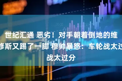世纪汇通 恶劣！对手朝着倒地的维尼修斯又踢了一脚 穆帅暴怒：车轮战太过分
